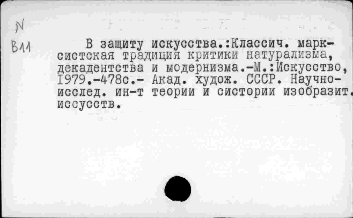 ﻿вли В защиту искусства.:Классич. марксистская традиция критики натурализма, декадентства и модернизма.-М.:Искусство, 1979.-478с.- Акад, худож. СССР. Научно-исслед. ин-т теории и систории изобразит иссусств.